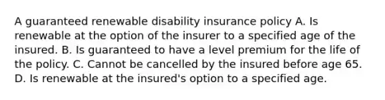 A guaranteed renewable disability insurance policy A. Is renewable at the option of the insurer to a specified age of the insured. B. Is guaranteed to have a level premium for the life of the policy. C. Cannot be cancelled by the insured before age 65. D. Is renewable at the insured's option to a specified age.