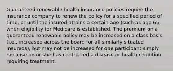 Guaranteed renewable health insurance policies require the insurance company to renew the policy for a specified period of time, or until the insured attains a certain age (such as age 65, when eligibility for Medicare is established. The premium on a guaranteed renewable policy may be increased on a class basis (i.e., increased across the board for all similarly situated insureds), but may not be increased for one participant simply because he or she has contracted a disease or health condition requiring treatment.