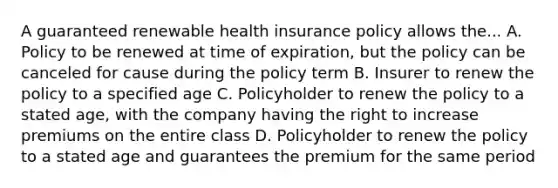 A guaranteed renewable health insurance policy allows the... A. Policy to be renewed at time of expiration, but the policy can be canceled for cause during the policy term B. Insurer to renew the policy to a specified age C. Policyholder to renew the policy to a stated age, with the company having the right to increase premiums on the entire class D. Policyholder to renew the policy to a stated age and guarantees the premium for the same period