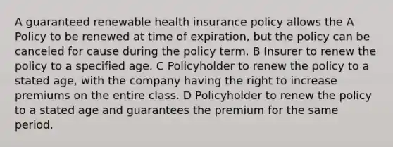 A guaranteed renewable health insurance policy allows the A Policy to be renewed at time of expiration, but the policy can be canceled for cause during the policy term. B Insurer to renew the policy to a specified age. C Policyholder to renew the policy to a stated age, with the company having the right to increase premiums on the entire class. D Policyholder to renew the policy to a stated age and guarantees the premium for the same period.