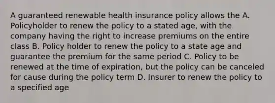 A guaranteed renewable health insurance policy allows the A. Policyholder to renew the policy to a stated age, with the company having the right to increase premiums on the entire class B. Policy holder to renew the policy to a state age and guarantee the premium for the same period C. Policy to be renewed at the time of expiration, but the policy can be canceled for cause during the policy term D. Insurer to renew the policy to a specified age