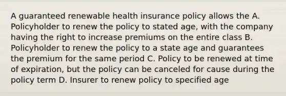 A guaranteed renewable health insurance policy allows the A. Policyholder to renew the policy to stated age, with the company having the right to increase premiums on the entire class B. Policyholder to renew the policy to a state age and guarantees the premium for the same period C. Policy to be renewed at time of expiration, but the policy can be canceled for cause during the policy term D. Insurer to renew policy to specified age