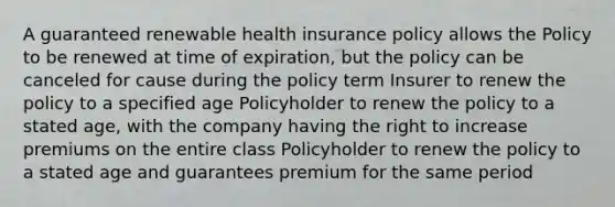 A guaranteed renewable health insurance policy allows the Policy to be renewed at time of expiration, but the policy can be canceled for cause during the policy term Insurer to renew the policy to a specified age Policyholder to renew the policy to a stated age, with the company having the right to increase premiums on the entire class Policyholder to renew the policy to a stated age and guarantees premium for the same period