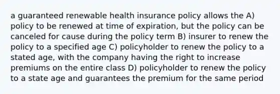 a guaranteed renewable health insurance policy allows the A) policy to be renewed at time of expiration, but the policy can be canceled for cause during the policy term B) insurer to renew the policy to a specified age C) policyholder to renew the policy to a stated age, with the company having the right to increase premiums on the entire class D) policyholder to renew the policy to a state age and guarantees the premium for the same period