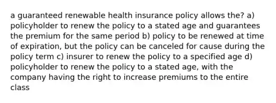 a guaranteed renewable health insurance policy allows the? a) policyholder to renew the policy to a stated age and guarantees the premium for the same period b) policy to be renewed at time of expiration, but the policy can be canceled for cause during the policy term c) insurer to renew the policy to a specified age d) policyholder to renew the policy to a stated age, with the company having the right to increase premiums to the entire class