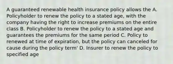 A guaranteed renewable health insurance policy allows the A. Policyholder to renew the policy to a stated age, with the company having the right to increase premiums on the entire class B. Policyholder to renew the policy to a stated age and guarantees the premiums for the same period C. Policy to renewed at time of expiration, but the policy can canceled for cause during the policy term' D. Insurer to renew the policy to specified age