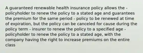 A guaranteed renewable health insurance policy allows the - policyholder to renew the policy to a stated age and guarantees the premium for the same period - policy to be renewed at time of expiration, but the policy can be canceled for cause during the policy term - insurer to renew the policy to a specified age - policyholder to renew the policy to a stated age, with the company having the right to increase premiums on the entire class