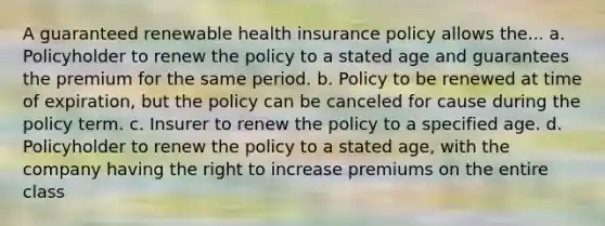 A guaranteed renewable health insurance policy allows the... a. Policyholder to renew the policy to a stated age and guarantees the premium for the same period. b. Policy to be renewed at time of expiration, but the policy can be canceled for cause during the policy term. c. Insurer to renew the policy to a specified age. d. Policyholder to renew the policy to a stated age, with the company having the right to increase premiums on the entire class