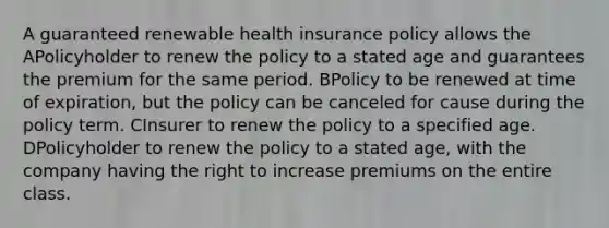 A guaranteed renewable health insurance policy allows the APolicyholder to renew the policy to a stated age and guarantees the premium for the same period. BPolicy to be renewed at time of expiration, but the policy can be canceled for cause during the policy term. CInsurer to renew the policy to a specified age. DPolicyholder to renew the policy to a stated age, with the company having the right to increase premiums on the entire class.