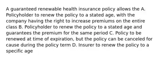 A guaranteed renewable health insurance policy allows the A. Policyholder to renew the policy to a stated age, with the company having the right to increase premiums on the entire class B. Policyholder to renew the policy to a stated age and guarantees the premium for the same period C. Policy to be renewed at time of expiration, but the policy can be canceled for cause during the policy term D. Insurer to renew the policy to a specific age