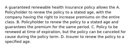 A guaranteed renewable health insurance policy allows the A. Policyholder to renew the policy to a stated age, with the company having the right to increase premiums on the entire class. B. Policyholder to renew the policy to a stated age and guarantees the premium for the same period. C. Policy to be renewed at time of expiration, but the policy can be canceled for cause during the policy term. D. Insurer to renew the policy to a specified age.