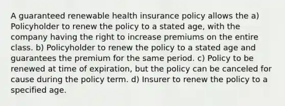 A guaranteed renewable health insurance policy allows the a) Policyholder to renew the policy to a stated age, with the company having the right to increase premiums on the entire class. b) Policyholder to renew the policy to a stated age and guarantees the premium for the same period. c) Policy to be renewed at time of expiration, but the policy can be canceled for cause during the policy term. d) Insurer to renew the policy to a specified age.