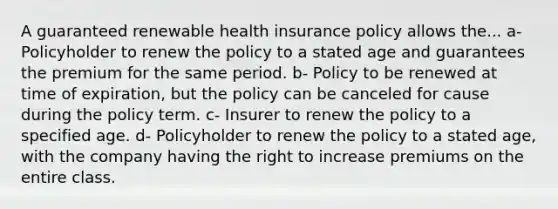 A guaranteed renewable health insurance policy allows the... a- Policyholder to renew the policy to a stated age and guarantees the premium for the same period. b- Policy to be renewed at time of expiration, but the policy can be canceled for cause during the policy term. c- Insurer to renew the policy to a specified age. d- Policyholder to renew the policy to a stated age, with the company having the right to increase premiums on the entire class.