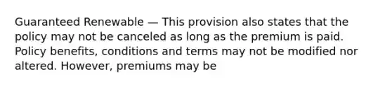 Guaranteed Renewable — This provision also states that the policy may not be canceled as long as the premium is paid. Policy benefits, conditions and terms may not be modified nor altered. However, premiums may be