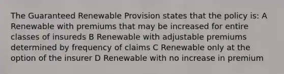 The Guaranteed Renewable Provision states that the policy is: A Renewable with premiums that may be increased for entire classes of insureds B Renewable with adjustable premiums determined by frequency of claims C Renewable only at the option of the insurer D Renewable with no increase in premium