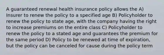 A guaranteed renewal health insurance policy allows the A) Insurer to renew the policy to a specified age B) Policyholder to renew the policy to state age, with the company having the right to increase premiums on the entire class C) Policyholder to renew the policy to a stated age and guarantees the premium for the same period D) Policy to be renewed at time of expiration, but the policy can be canceled for cause during the policy term