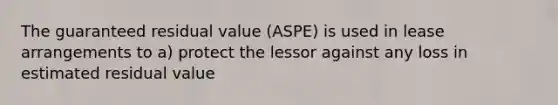 The guaranteed residual value (ASPE) is used in lease arrangements to a) protect the lessor against any loss in estimated residual value