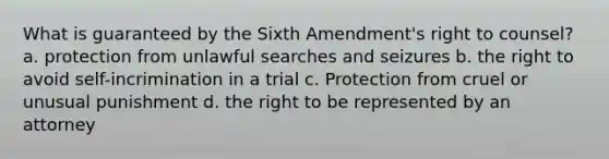 What is guaranteed by the Sixth Amendment's right to counsel? a. protection from unlawful searches and seizures b. the right to avoid self-incrimination in a trial c. Protection from cruel or unusual punishment d. the right to be represented by an attorney