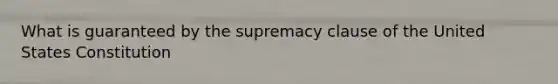 What is guaranteed by the supremacy clause of the United States Constitution