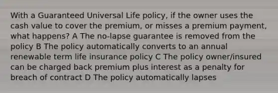 With a Guaranteed Universal Life policy, if the owner uses the cash value to cover the premium, or misses a premium payment, what happens? A The no-lapse guarantee is removed from the policy B The policy automatically converts to an annual renewable term life insurance policy C The policy owner/insured can be charged back premium plus interest as a penalty for breach of contract D The policy automatically lapses