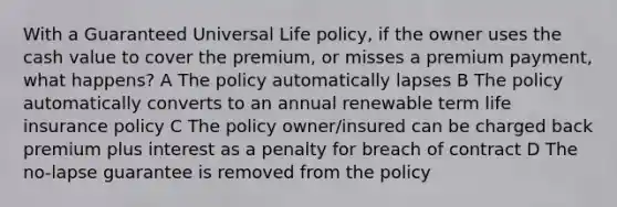 With a Guaranteed Universal Life policy, if the owner uses the cash value to cover the premium, or misses a premium payment, what happens? A The policy automatically lapses B The policy automatically converts to an annual renewable term life insurance policy C The policy owner/insured can be charged back premium plus interest as a penalty for breach of contract D The no-lapse guarantee is removed from the policy