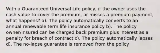 With a Guaranteed Universal Life policy, if the owner uses the cash value to cover the premium, or misses a premium payment, what happens? a). The policy automatically converts to an annual renewable term life insurance policy b). The policy owner/insured can be charged back premium plus interest as a penalty for breach of contract c). The policy automatically lapses d). The no-lapse guarantee is removed from the policy