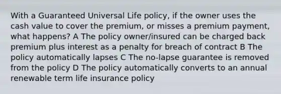 With a Guaranteed Universal Life policy, if the owner uses the cash value to cover the premium, or misses a premium payment, what happens? A The policy owner/insured can be charged back premium plus interest as a penalty for breach of contract B The policy automatically lapses C The no-lapse guarantee is removed from the policy D The policy automatically converts to an annual renewable term life insurance policy