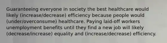 Guaranteeing everyone in society the best healthcare would likely (increase/decrease) efficiency because people would (under/overconsume) healthcare. Paying laid-off workers unemployment benefits until they find a new job will likely (decrease/increase) equality and (increase/decrease) efficiency.