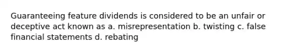 Guaranteeing feature dividends is considered to be an unfair or deceptive act known as a. misrepresentation b. twisting c. false financial statements d. rebating