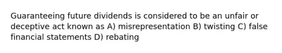 Guaranteeing future dividends is considered to be an unfair or deceptive act known as A) misrepresentation B) twisting C) false financial statements D) rebating