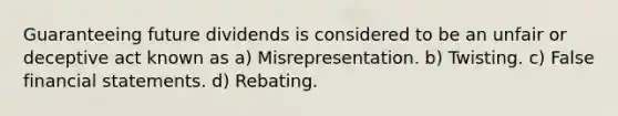 Guaranteeing future dividends is considered to be an unfair or deceptive act known as a) Misrepresentation. b) Twisting. c) False financial statements. d) Rebating.