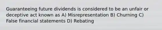 Guaranteeing future dividends is considered to be an unfair or deceptive act known as A) Misrepresentation B) Churning C) False financial statements D) Rebating