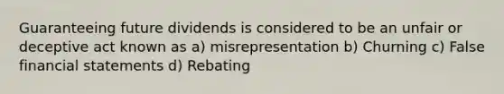 Guaranteeing future dividends is considered to be an unfair or deceptive act known as a) misrepresentation b) Churning c) False financial statements d) Rebating