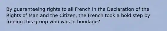 By guaranteeing rights to all French in the Declaration of the Rights of Man and the Citizen, the French took a bold step by freeing this group who was in bondage?