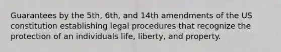 Guarantees by the 5th, 6th, and 14th amendments of the US constitution establishing legal procedures that recognize the protection of an individuals life, liberty, and property.