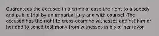 Guarantees the accused in a criminal case the right to a speedy and public trial by an impartial jury and with counsel -The accused has the right to cross-examine witnesses against him or her and to solicit testimony from witnesses in his or her favor