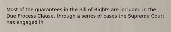 Most of the guarantees in the Bill of Rights are included in the Due Process Clause, through a series of cases the Supreme Court has engaged in