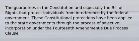 The guarantees in the Constitution and especially the Bill of Rights that protect individuals from interference by the federal government. These Constitutional protections have been applied to the state governments through the process of selective incorporation under the Fourteenth Amendment's Due Process Clause.