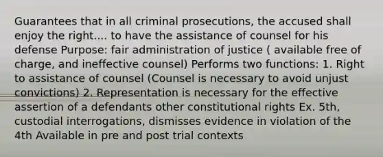 Guarantees that in all criminal prosecutions, the accused shall enjoy the right.... to have the assistance of counsel for his defense Purpose: fair administration of justice ( available free of charge, and ineffective counsel) Performs two functions: 1. Right to assistance of counsel (Counsel is necessary to avoid unjust convictions) 2. Representation is necessary for the effective assertion of a defendants other constitutional rights Ex. 5th, custodial interrogations, dismisses evidence in violation of the 4th Available in pre and post trial contexts