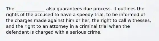 The _____________ also guarantees due process. It outlines the rights of the accused to have a speedy trial, to be informed of the charges made against him or her, the right to call witnesses, and the right to an attorney in a criminal trial when the defendant is charged with a serious crime.