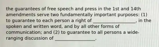 the guarantees of free speech and press in the 1st and 14th amendments serve two fundamentally important purposes: (1) to guarantee to each person a right of ___________________, in the spoken and written word, and by all other forms of communication; and (2) to guarantee to all persons a wide-ranging discussion of __________________.