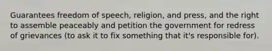 Guarantees freedom of speech, religion, and press, and the right to assemble peaceably and petition the government for redress of grievances (to ask it to fix something that it's responsible for).