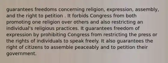 guarantees freedoms concerning religion, expression, assembly, and the right to petition . It forbids Congress from both promoting one religion over others and also restricting an individual's religious practices. It guarantees freedom of expression by prohibiting Congress from restricting the press or the rights of individuals to speak freely. It also guarantees the right of citizens to assemble peaceably and to petition their government.