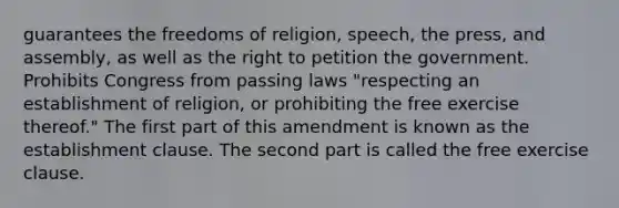 guarantees the freedoms of religion, speech, the press, and assembly, as well as the right to petition the government. Prohibits Congress from passing laws "respecting an establishment of religion, or prohibiting the free exercise thereof." The first part of this amendment is known as the establishment clause. The second part is called the free exercise clause.