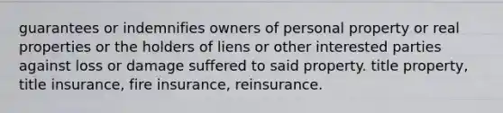 guarantees or indemnifies owners of personal property or real properties or the holders of liens or other interested parties against loss or damage suffered to said property. title property, title insurance, fire insurance, reinsurance.