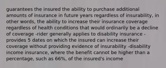 guarantees the insured the ability to purchase additional amounts of insurance in future years regardless of insurability, in other words, the ability to increase their insurance coverage regardless of health conditions that would ordinarily be a decline of coverage -rider generally applies to disability insurance -provides 5 dates on which the insured can increase their coverage without providing evidence of insurability -disability income insurance, where the benefit cannot be higher than a percentage, such as 66%, of the insured's income