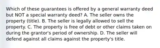 Which of these guarantees is offered by a general warranty deed but NOT a special warranty deed? A. The seller owns the property (title). B. The seller is legally allowed to sell the property. C. The property is free of debt or other claims taken on during the grantor's period of ownership. D. The seller will defend against all claims against the property's title.