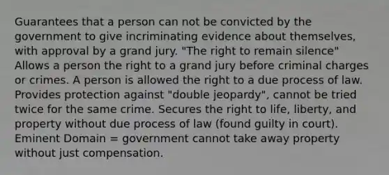 Guarantees that a person can not be convicted by the government to give incriminating evidence about themselves, with approval by a grand jury. "The right to remain silence" Allows a person the right to a grand jury before criminal charges or crimes. A person is allowed the right to a due process of law. Provides protection against "double jeopardy", cannot be tried twice for the same crime. Secures the right to life, liberty, and property without due process of law (found guilty in court). Eminent Domain = government cannot take away property without just compensation.