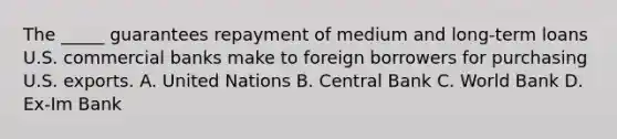 The _____ guarantees repayment of medium and long-term loans U.S. commercial banks make to foreign borrowers for purchasing U.S. exports. A. United Nations B. Central Bank C. World Bank D. Ex-Im Bank