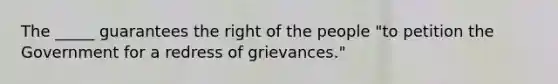 The _____ guarantees the right of the people "to petition the Government for a redress of grievances."